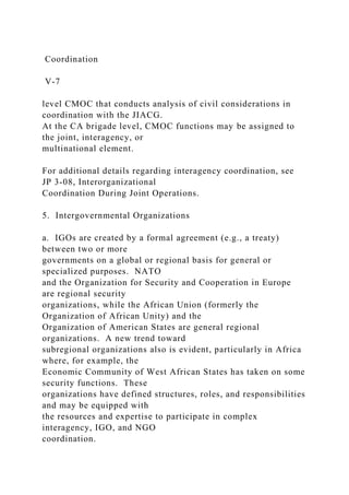 Coordination
V-7
level CMOC that conducts analysis of civil considerations in
coordination with the JIACG.
At the CA brigade level, CMOC functions may be assigned to
the joint, interagency, or
multinational element.
For additional details regarding interagency coordination, see
JP 3-08, Interorganizational
Coordination During Joint Operations.
5. Intergovernmental Organizations
a. IGOs are created by a formal agreement (e.g., a treaty)
between two or more
governments on a global or regional basis for general or
specialized purposes. NATO
and the Organization for Security and Cooperation in Europe
are regional security
organizations, while the African Union (formerly the
Organization of African Unity) and the
Organization of American States are general regional
organizations. A new trend toward
subregional organizations also is evident, particularly in Africa
where, for example, the
Economic Community of West African States has taken on some
security functions. These
organizations have defined structures, roles, and responsibilities
and may be equipped with
the resources and expertise to participate in complex
interagency, IGO, and NGO
coordination.
 