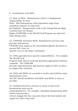 b. Coordination with IGOs
(1) Role of IGOs. Humanitarian relief is a fundamental
responsibility for most
IGOs. IGO humanitarian relief operations range from
immediate response to long-term
development. Organizations such as the United Nations High
Commissioner for Human
Rights (UNHCHR) or the World Food Program can represent
IGOs during crisis.
(2) UNOCHA facilitates IGOs’ humanitarian activities and
provides information.
UNOCHA also organizes the consolidated appeals document to
present IGO views on
specific crisis to the donor community.
(3) IGOs generally have specific responsibilities. For example,
The World Food
Program helps deliver food and determine appropriate nutrition
standards. The UNHCHR
provides legal protection and material support to DCs or those
in refugee-like situations.
(4) IGOs and NGOs are essential to resolve and stabilize many
humanitarian crises.
The JFC should coordinate with IGOs and NGOs as early as
possible.
(5) Isolated joint force reaction to actual or perceived
humanitarian need can be
counterproductive. For example, immediate humanitarian daily
rations may provide a
critical stopgap but they may also distort the local market and
negatively affect long-term
 