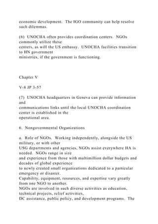 economic development. The IGO community can help resolve
such dilemmas.
(6) UNOCHA often provides coordination centers. NGOs
commonly utilize these
centers, as will the US embassy. UNOCHA facilities transition
to HN government
ministries, if the government is functioning.
Chapter V
V-8 JP 3-57
(7) UNOCHA headquarters in Geneva can provide information
and
communications links until the local UNOCHA coordination
center is established in the
operational area.
6. Nongovernmental Organizations
a. Role of NGOs. Working independently, alongside the US
military, or with other
USG departments and agencies, NGOs assist everywhere HA is
needed. NGOs range in size
and experience from those with multimillion dollar budgets and
decades of global experience
to newly created small organizations dedicated to a particular
emergency or disaster.
Capability, equipment, resources, and expertise vary greatly
from one NGO to another.
NGOs are involved in such diverse activities as education,
technical projects, relief activities,
DC assistance, public policy, and development programs. The
 