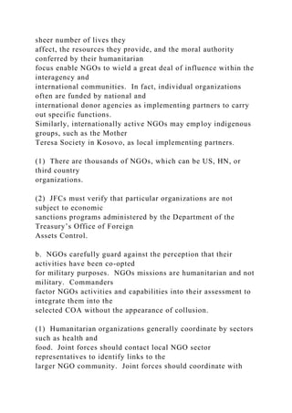 sheer number of lives they
affect, the resources they provide, and the moral authority
conferred by their humanitarian
focus enable NGOs to wield a great deal of influence within the
interagency and
international communities. In fact, individual organizations
often are funded by national and
international donor agencies as implementing partners to carry
out specific functions.
Similarly, internationally active NGOs may employ indigenous
groups, such as the Mother
Teresa Society in Kosovo, as local implementing partners.
(1) There are thousands of NGOs, which can be US, HN, or
third country
organizations.
(2) JFCs must verify that particular organizations are not
subject to economic
sanctions programs administered by the Department of the
Treasury’s Office of Foreign
Assets Control.
b. NGOs carefully guard against the perception that their
activities have been co-opted
for military purposes. NGOs missions are humanitarian and not
military. Commanders
factor NGOs activities and capabilities into their assessment to
integrate them into the
selected COA without the appearance of collusion.
(1) Humanitarian organizations generally coordinate by sectors
such as health and
food. Joint forces should contact local NGO sector
representatives to identify links to the
larger NGO community. Joint forces should coordinate with
 
