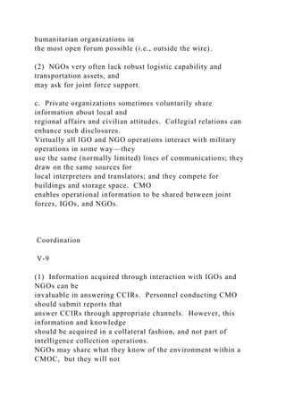 humanitarian organizations in
the most open forum possible (i.e., outside the wire).
(2) NGOs very often lack robust logistic capability and
transportation assets, and
may ask for joint force support.
c. Private organizations sometimes voluntarily share
information about local and
regional affairs and civilian attitudes. Collegial relations can
enhance such disclosures.
Virtually all IGO and NGO operations interact with military
operations in some way—they
use the same (normally limited) lines of communications; they
draw on the same sources for
local interpreters and translators; and they compete for
buildings and storage space. CMO
enables operational information to be shared between joint
forces, IGOs, and NGOs.
Coordination
V-9
(1) Information acquired through interaction with IGOs and
NGOs can be
invaluable in answering CCIRs. Personnel conducting CMO
should submit reports that
answer CCIRs through appropriate channels. However, this
information and knowledge
should be acquired in a collateral fashion, and not part of
intelligence collection operations.
NGOs may share what they know of the environment within a
CMOC, but they will not
 