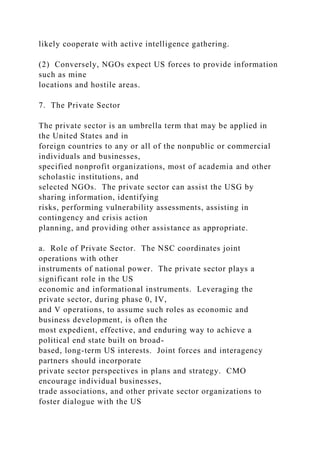 likely cooperate with active intelligence gathering.
(2) Conversely, NGOs expect US forces to provide information
such as mine
locations and hostile areas.
7. The Private Sector
The private sector is an umbrella term that may be applied in
the United States and in
foreign countries to any or all of the nonpublic or commercial
individuals and businesses,
specified nonprofit organizations, most of academia and other
scholastic institutions, and
selected NGOs. The private sector can assist the USG by
sharing information, identifying
risks, performing vulnerability assessments, assisting in
contingency and crisis action
planning, and providing other assistance as appropriate.
a. Role of Private Sector. The NSC coordinates joint
operations with other
instruments of national power. The private sector plays a
significant role in the US
economic and informational instruments. Leveraging the
private sector, during phase 0, IV,
and V operations, to assume such roles as economic and
business development, is often the
most expedient, effective, and enduring way to achieve a
political end state built on broad-
based, long-term US interests. Joint forces and interagency
partners should incorporate
private sector perspectives in plans and strategy. CMO
encourage individual businesses,
trade associations, and other private sector organizations to
foster dialogue with the US
 