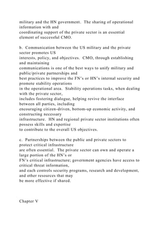 military and the HN government. The sharing of operational
information with and
coordinating support of the private sector is an essential
element of successful CMO.
b. Communication between the US military and the private
sector promotes US
interests, policy, and objectives. CMO, through establishing
and maintaining
communications is one of the best ways to unify military and
public/private partnerships and
best practices to improve the FN’s or HN’s internal security and
promote stability operations
in the operational area. Stability operations tasks, when dealing
with the private sector,
includes fostering dialogue, helping revive the interface
between all parties, including
encouraging citizen-driven, bottom-up economic activity, and
constructing necessary
infrastructure. HN and regional private sector institutions often
possess skills and expertise
to contribute to the overall US objectives.
c. Partnerships between the public and private sectors to
protect critical infrastructure
are often essential. The private sector can own and operate a
large portion of the HN’s or
FN’s critical infrastructure; government agencies have access to
critical threat information,
and each controls security programs, research and development,
and other resources that may
be more effective if shared.
Chapter V
 