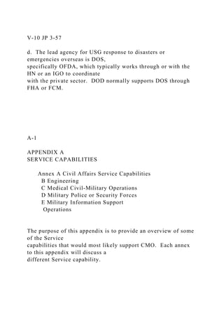 V-10 JP 3-57
d. The lead agency for USG response to disasters or
emergencies overseas is DOS,
specifically OFDA, which typically works through or with the
HN or an IGO to coordinate
with the private sector. DOD normally supports DOS through
FHA or FCM.
A-1
APPENDIX A
SERVICE CAPABILITIES
Annex A Civil Affairs Service Capabilities
B Engineering
C Medical Civil-Military Operations
D Military Police or Security Forces
E Military Information Support
Operations
The purpose of this appendix is to provide an overview of some
of the Service
capabilities that would most likely support CMO. Each annex
to this appendix will discuss a
different Service capability.
 