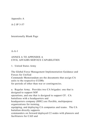 Appendix A
A-2 JP 3-57
Intentionally Blank Page
A-A-1
ANNEX A TO APPENDIX A
CIVIL AFFAIRS SERVICE CAPABILITIES
1. United States Army
The Global Force Management Implementation Guidance and
Forces for Unified
Commands Memorandum are the documents that assign CA
units to the respective CCDRs
for periods of other than war or contingencies.
a. Regular Army. Provides two CA brigades: one that is
designed to support SOF
operations, and one that is designed to support CF. CA
battalions with a headquarters and
headquarters company (HHC) are flexible, multipurpose
organizations for training,
equipping, and deploying CA companies and teams. The CA
battalion directly supports
commanders on forward deployed C2 nodes with planners and
facilitators for CAO and
 