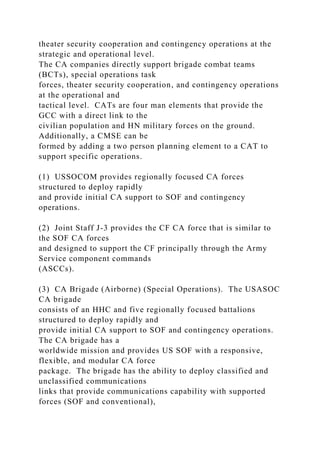 theater security cooperation and contingency operations at the
strategic and operational level.
The CA companies directly support brigade combat teams
(BCTs), special operations task
forces, theater security cooperation, and contingency operations
at the operational and
tactical level. CATs are four man elements that provide the
GCC with a direct link to the
civilian population and HN military forces on the ground.
Additionally, a CMSE can be
formed by adding a two person planning element to a CAT to
support specific operations.
(1) USSOCOM provides regionally focused CA forces
structured to deploy rapidly
and provide initial CA support to SOF and contingency
operations.
(2) Joint Staff J-3 provides the CF CA force that is similar to
the SOF CA forces
and designed to support the CF principally through the Army
Service component commands
(ASCCs).
(3) CA Brigade (Airborne) (Special Operations). The USASOC
CA brigade
consists of an HHC and five regionally focused battalions
structured to deploy rapidly and
provide initial CA support to SOF and contingency operations.
The CA brigade has a
worldwide mission and provides US SOF with a responsive,
flexible, and modular CA force
package. The brigade has the ability to deploy classified and
unclassified communications
links that provide communications capability with supported
forces (SOF and conventional),
 