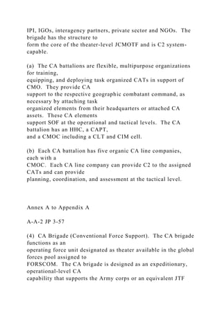 IPI, IGOs, interagency partners, private sector and NGOs. The
brigade has the structure to
form the core of the theater-level JCMOTF and is C2 system-
capable.
(a) The CA battalions are flexible, multipurpose organizations
for training,
equipping, and deploying task organized CATs in support of
CMO. They provide CA
support to the respective geographic combatant command, as
necessary by attaching task
organized elements from their headquarters or attached CA
assets. These CA elements
support SOF at the operational and tactical levels. The CA
battalion has an HHC, a CAPT,
and a CMOC including a CLT and CIM cell.
(b) Each CA battalion has five organic CA line companies,
each with a
CMOC. Each CA line company can provide C2 to the assigned
CATs and can provide
planning, coordination, and assessment at the tactical level.
Annex A to Appendix A
A-A-2 JP 3-57
(4) CA Brigade (Conventional Force Support). The CA brigade
functions as an
operating force unit designated as theater available in the global
forces pool assigned to
FORSCOM. The CA brigade is designed as an expeditionary,
operational-level CA
capability that supports the Army corps or an equivalent JTF
 