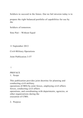 Soldiers to succeed in the future. Our no fail mission today is to
prepare the right balanced portfolio of capabilities for use by
the
Soldiers of tomorrow.
Sine Pari – Without Equal
11 September 2013
Civil-Military Operations
Joint Publication 3-57
i
PREFACE
1. Scope
This publication provides joint doctrine for planning and
conducting civil-military
operations (CMO) by joint forces, employing civil affairs
forces, conducting civil affairs
operations, and coordinating with departments, agencies, or
other organizations during the
execution of CMO.
2. Purpose
 