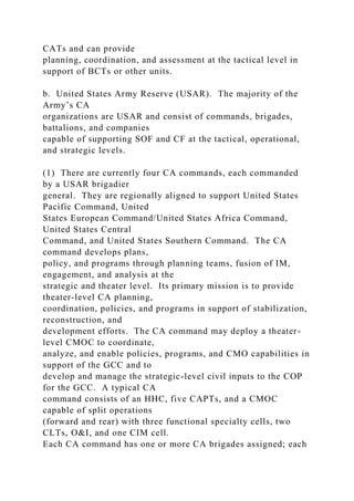 CATs and can provide
planning, coordination, and assessment at the tactical level in
support of BCTs or other units.
b. United States Army Reserve (USAR). The majority of the
Army’s CA
organizations are USAR and consist of commands, brigades,
battalions, and companies
capable of supporting SOF and CF at the tactical, operational,
and strategic levels.
(1) There are currently four CA commands, each commanded
by a USAR brigadier
general. They are regionally aligned to support United States
Pacific Command, United
States European Command/United States Africa Command,
United States Central
Command, and United States Southern Command. The CA
command develops plans,
policy, and programs through planning teams, fusion of IM,
engagement, and analysis at the
strategic and theater level. Its primary mission is to provide
theater-level CA planning,
coordination, policies, and programs in support of stabilization,
reconstruction, and
development efforts. The CA command may deploy a theater-
level CMOC to coordinate,
analyze, and enable policies, programs, and CMO capabilities in
support of the GCC and to
develop and manage the strategic-level civil inputs to the COP
for the GCC. A typical CA
command consists of an HHC, five CAPTs, and a CMOC
capable of split operations
(forward and rear) with three functional specialty cells, two
CLTs, O&I, and one CIM cell.
Each CA command has one or more CA brigades assigned; each
 