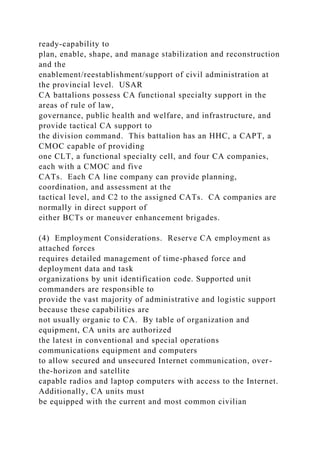 ready-capability to
plan, enable, shape, and manage stabilization and reconstruction
and the
enablement/reestablishment/support of civil administration at
the provincial level. USAR
CA battalions possess CA functional specialty support in the
areas of rule of law,
governance, public health and welfare, and infrastructure, and
provide tactical CA support to
the division command. This battalion has an HHC, a CAPT, a
CMOC capable of providing
one CLT, a functional specialty cell, and four CA companies,
each with a CMOC and five
CATs. Each CA line company can provide planning,
coordination, and assessment at the
tactical level, and C2 to the assigned CATs. CA companies are
normally in direct support of
either BCTs or maneuver enhancement brigades.
(4) Employment Considerations. Reserve CA employment as
attached forces
requires detailed management of time-phased force and
deployment data and task
organizations by unit identification code. Supported unit
commanders are responsible to
provide the vast majority of administrative and logistic support
because these capabilities are
not usually organic to CA. By table of organization and
equipment, CA units are authorized
the latest in conventional and special operations
communications equipment and computers
to allow secured and unsecured Internet communication, over-
the-horizon and satellite
capable radios and laptop computers with access to the Internet.
Additionally, CA units must
be equipped with the current and most common civilian
 