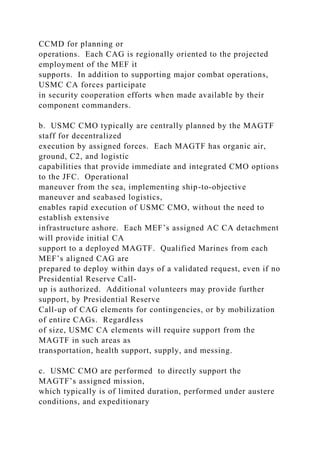 CCMD for planning or
operations. Each CAG is regionally oriented to the projected
employment of the MEF it
supports. In addition to supporting major combat operations,
USMC CA forces participate
in security cooperation efforts when made available by their
component commanders.
b. USMC CMO typically are centrally planned by the MAGTF
staff for decentralized
execution by assigned forces. Each MAGTF has organic air,
ground, C2, and logistic
capabilities that provide immediate and integrated CMO options
to the JFC. Operational
maneuver from the sea, implementing ship-to-objective
maneuver and seabased logistics,
enables rapid execution of USMC CMO, without the need to
establish extensive
infrastructure ashore. Each MEF’s assigned AC CA detachment
will provide initial CA
support to a deployed MAGTF. Qualified Marines from each
MEF’s aligned CAG are
prepared to deploy within days of a validated request, even if no
Presidential Reserve Call-
up is authorized. Additional volunteers may provide further
support, by Presidential Reserve
Call-up of CAG elements for contingencies, or by mobilization
of entire CAGs. Regardless
of size, USMC CA elements will require support from the
MAGTF in such areas as
transportation, health support, supply, and messing.
c. USMC CMO are performed to directly support the
MAGTF’s assigned mission,
which typically is of limited duration, performed under austere
conditions, and expeditionary
 