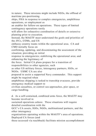 in nature. These missions might include NEOs, the offload of
maritime pre-positioning
ships, FHA in response to complex emergencies, amphibious
operations, or employment as
an enabler for follow-on operations. These types of limited
contingency operations rarely
will allow for exhaustive coordination of details or extensive
planning prior to execution.
Instead, the MAGTF must understand the goals and priorities of
the JFCs, COMs, and US
embassy country teams within the operational area. CA and
CMO initially focus on
confirming, updating, and disseminating the assessment of the
situation; providing an initial
response to emergencies; stabilizing the operational area; and
enhancing the legitimacy of
the force. Initial CA plans prepare for a transition of
responsibilities to other agencies, such
as other US military forces, interagency partners, IGOs, or
NGOs. USMC CA are also
prepared to assist a supported Navy commander. This support
might be required when
amphibious shipping is tasked to transship evacuees, provide
emergency medical support to
civilian casualties, or control sea approaches, pier space, or
cargo handling.
d. As a self-contained, combined arms force, the MAGTF may
become involved in
sustained operations ashore. These situations will require
detailed coordination with the
GCC’s CA assets, IGOs, NGOs, multinational partners, and the
other interagency
organizations operating within the MAGTF’s area of operations.
Deployed CA forces (and
those accessed via reachback) facilitate mission accomplishment
 