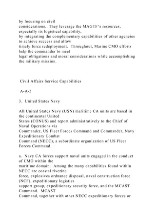 by focusing on civil
considerations. They leverage the MAGTF’s resources,
especially its logistical capability,
by integrating the complementary capabilities of other agencies
to achieve success and allow
timely force redeployment. Throughout, Marine CMO efforts
help the commander to meet
legal obligations and moral considerations while accomplishing
the military mission.
Civil Affairs Service Capabilities
A-A-5
3. United States Navy
All United States Navy (USN) maritime CA units are based in
the continental United
States (CONUS) and report administratively to the Chief of
Naval Operations via
Commander, US Fleet Forces Command and Commander, Navy
Expeditionary Combat
Command (NECC), a subordinate organization of US Fleet
Forces Command.
a. Navy CA forces support naval units engaged in the conduct
of CMO within the
maritime domain. Among the many capabilities found within
NECC are coastal riverine
force, explosives ordnance disposal, naval construction force
(NCF), expeditionary logistics
support group, expeditionary security force, and the MCAST
Command. MCAST
Command, together with other NECC expeditionary forces or
 