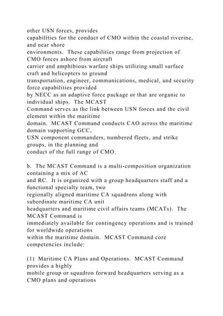 other USN forces, provides
capabilities for the conduct of CMO within the coastal riverine,
and near shore
environments. These capabilities range from projection of
CMO forces ashore from aircraft
carrier and amphibious warfare ships utilizing small surface
craft and helicopters to ground
transportation, engineer, communications, medical, and security
force capabilities provided
by NECC as an adaptive force package or that are organic to
individual ships. The MCAST
Command serves as the link between USN forces and the civil
element within the maritime
domain. MCAST Command conducts CAO across the maritime
domain supporting GCC,
USN component commanders, numbered fleets, and strike
groups, in the planning and
conduct of the full range of CMO.
b. The MCAST Command is a multi-composition organization
containing a mix of AC
and RC. It is organized with a group headquarters staff and a
functional specialty team, two
regionally aligned maritime CA squadrons along with
subordinate maritime CA unit
headquarters and maritime civil affairs teams (MCATs). The
MCAST Command is
immediately available for contingency operations and is trained
for worldwide operations
within the maritime domain. MCAST Command core
competencies include:
(1) Maritime CA Plans and Operations. MCAST Command
provides a highly
mobile group or squadron forward headquarters serving as a
CMO plans and operations
 