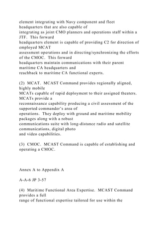 element integrating with Navy component and fleet
headquarters that are also capable of
integrating as joint CMO planners and operations staff within a
JTF. This forward
headquarters element is capable of providing C2 for direction of
employed MCAT
assessment operations and in directing/synchronizing the efforts
of the CMOC. This forward
headquarters maintain communications with their parent
maritime CA headquarters and
reachback to maritime CA functional experts.
(2) MCAT. MCAST Command provides regionally aligned,
highly mobile
MCATs capable of rapid deployment to their assigned theaters.
MCATs provide a
reconnaissance capability producing a civil assessment of the
supported commander’s area of
operations. They deploy with ground and maritime mobility
packages along with a robust
communications suite with long-distance radio and satellite
communications, digital photo
and video capabilities.
(3) CMOC. MCAST Command is capable of establishing and
operating a CMOC.
Annex A to Appendix A
A-A-6 JP 3-57
(4) Maritime Functional Area Expertise. MCAST Command
provides a full
range of functional expertise tailored for use within the
 