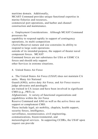 maritime domain. Additionally,
MCAST Command provides unique functional expertise in
marine fisheries and resources,
commercial port operations, and harbor and channel
construction and maintenance.
c. Employment Considerations. Although MCAST Command
possesses the
capability to respond rapidly in support of contingency
operations, its multi-composition
(Active/Reserve) nature and size constrains its ability to
respond to large scale operations
outside of its intended purpose, the support of theater naval
component forces. MCAST
Command forces are not substitutes for USA or USMC CA
forces and should only support
other Services in extreme situations.
4. United States Air Force
a. The United States Air Force (USAF) does not maintain CA
units. Many Air National
Guard (ANG), active duty Air Force, and Air Force reserve
judge advocates and paralegals
are trained in CA issues and have been involved in significant
CMO (e.g., PRTs in
Afghanistan). A variety of functional organizations and
capabilities within the Air Force
Reserve Command and ANG as well as the active force can
support or complement CMO.
These include legal, air mobility, chaplain, health support,
security forces, intelligence,
surveillance, reconnaissance, civil engineering,
communications, bioenvironmental, and
meteorological services. In supporting CCDRs, the USAF upon
request can provide
 