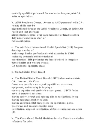 specially qualified personnel for service in Army or joint CA
units as specialists.
b. ANG Readiness Center. Access to ANG personnel with CA-
related skills may be
accomplished through the ANG Readiness Center, an active Air
Force unit that exercises
administrative control over such personnel ordered to active
duty under conditions short of
full mobilization.
c. The Air Force International Health Specialist (IHS) Program
develops a cadre of
multi-corps health professionals with expertise in CMO
including domestic and international
coordination. IHS personnel are ideally suited to integrate
public health and welfare with all
CA functional specialty areas.
5. United States Coast Guard
a. The United States Coast Guard (USCG) does not maintain
CA. However, the Coast
Guard can provide a variety of capabilities, assistance,
equipment, and training in helping a
country organize and establish a coast guard. USCG forces
have 11 statutory missions:
marine safety; search and rescue; aids to navigation; living
marine resources (fisheries LE);
marine environmental protection; ice operations; ports,
waterways and coastal security; drug
interdiction; migrant interdiction; defense readiness; and other
LE.
b. The Coast Guard Model Maritime Service Code is a valuable
reference for other
 