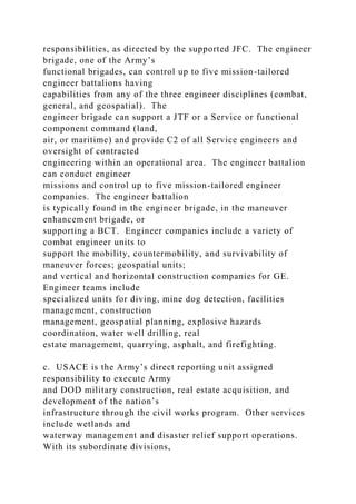 responsibilities, as directed by the supported JFC. The engineer
brigade, one of the Army’s
functional brigades, can control up to five mission-tailored
engineer battalions having
capabilities from any of the three engineer disciplines (combat,
general, and geospatial). The
engineer brigade can support a JTF or a Service or functional
component command (land,
air, or maritime) and provide C2 of all Service engineers and
oversight of contracted
engineering within an operational area. The engineer battalion
can conduct engineer
missions and control up to five mission-tailored engineer
companies. The engineer battalion
is typically found in the engineer brigade, in the maneuver
enhancement brigade, or
supporting a BCT. Engineer companies include a variety of
combat engineer units to
support the mobility, countermobility, and survivability of
maneuver forces; geospatial units;
and vertical and horizontal construction companies for GE.
Engineer teams include
specialized units for diving, mine dog detection, facilities
management, construction
management, geospatial planning, explosive hazards
coordination, water well drilling, real
estate management, quarrying, asphalt, and firefighting.
c. USACE is the Army’s direct reporting unit assigned
responsibility to execute Army
and DOD military construction, real estate acquisition, and
development of the nation’s
infrastructure through the civil works program. Other services
include wetlands and
waterway management and disaster relief support operations.
With its subordinate divisions,
 