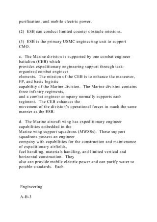 purification, and mobile electric power.
(2) ESB can conduct limited counter obstacle missions.
(3) ESB is the primary USMC engineering unit to support
CMO.
c. The Marine division is supported by one combat engineer
battalion (CEB) which
provides expeditionary engineering support through task-
organized combat engineer
elements. The mission of the CEB is to enhance the maneuver,
FP, and basic logistic
capability of the Marine division. The Marine division contains
three infantry regiments,
and a combat engineer company normally supports each
regiment. The CEB enhances the
movement of the division’s operational forces in much the same
manner as the ESB.
d. The Marine aircraft wing has expeditionary engineer
capabilities embedded in the
Marine wing support squadrons (MWSSs). These support
squadrons possess an engineer
company with capabilities for the construction and maintenance
of expeditionary airfields,
fuel handling, materials handling, and limited vertical and
horizontal construction. They
also can provide mobile electric power and can purify water to
potable standards. Each
Engineering
A-B-3
 