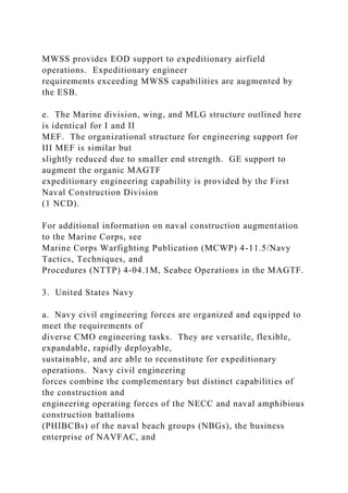MWSS provides EOD support to expeditionary airfield
operations. Expeditionary engineer
requirements exceeding MWSS capabilities are augmented by
the ESB.
e. The Marine division, wing, and MLG structure outlined here
is identical for I and II
MEF. The organizational structure for engineering support for
III MEF is similar but
slightly reduced due to smaller end strength. GE support to
augment the organic MAGTF
expeditionary engineering capability is provided by the First
Naval Construction Division
(1 NCD).
For additional information on naval construction augmentation
to the Marine Corps, see
Marine Corps Warfighting Publication (MCWP) 4-11.5/Navy
Tactics, Techniques, and
Procedures (NTTP) 4-04.1M, Seabee Operations in the MAGTF.
3. United States Navy
a. Navy civil engineering forces are organized and equipped to
meet the requirements of
diverse CMO engineering tasks. They are versatile, flexible,
expandable, rapidly deployable,
sustainable, and are able to reconstitute for expeditionary
operations. Navy civil engineering
forces combine the complementary but distinct capabilities of
the construction and
engineering operating forces of the NECC and naval amphibious
construction battalions
(PHIBCBs) of the naval beach groups (NBGs), the business
enterprise of NAVFAC, and
 