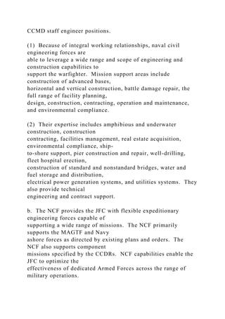 CCMD staff engineer positions.
(1) Because of integral working relationships, naval civil
engineering forces are
able to leverage a wide range and scope of engineering and
construction capabilities to
support the warfighter. Mission support areas include
construction of advanced bases,
horizontal and vertical construction, battle damage repair, the
full range of facility planning,
design, construction, contracting, operation and maintenance,
and environmental compliance.
(2) Their expertise includes amphibious and underwater
construction, construction
contracting, facilities management, real estate acquisition,
environmental compliance, ship-
to-shore support, pier construction and repair, well-drilling,
fleet hospital erection,
construction of standard and nonstandard bridges, water and
fuel storage and distribution,
electrical power generation systems, and utilities systems. They
also provide technical
engineering and contract support.
b. The NCF provides the JFC with flexible expeditionary
engineering forces capable of
supporting a wide range of missions. The NCF primarily
supports the MAGTF and Navy
ashore forces as directed by existing plans and orders. The
NCF also supports component
missions specified by the CCDRs. NCF capabilities enable the
JFC to optimize the
effectiveness of dedicated Armed Forces across the range of
military operations.
 