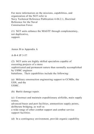 For more information on the missions, capabilities, and
organization of the NCF refer to
Navy Technical Reference Publication 4-04.2.1, Doctrinal
Reference for the Naval
Construction Force.
(1) NCF units enhance the MAGTF through complementary,
not duplicative,
support.
Annex B to Appendix A
A-B-4 JP 3-57
(2) NCF units are highly skilled specialists capable of
executing projects of a more
sophisticated and permanent nature than normally accomplished
by USMC engineer
battalions. Their capabilities include the following:
(a) Military construction engineering support to CCMDs, the
USN, and the
USMC.
(b) Battle damage repair.
(c) Construct and maintain expeditionary airfields, main supply
routes,
advanced bases and port facilities, ammunition supply points,
deliberate bridging, as well as
a wide range of other combat support and combat service
support facilities.
(d) In a contingency environment, provide organic capability
 