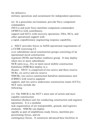 for defensive
military operations and sustainment for independent operations.
(e) In a peacetime environment, provide Navy component
commanders
(NCCs) and joint force maritime component commanders
(JFMCCs) with contributory
support and GCCs with recovery operations, FHA, HCA, and
other operational support with
a rapid, expeditionary engineering response capability.
c. NECC provides forces to fulfill operational requirements of
a CCDR exercising C2
over subordinate naval construction groups consisting of an
operational naval construction
regiment (NCR) and Seabee readiness group. It may deploy
when two or more subordinate
NCR units (e.g., five or more naval mobile construction
battalions [NMCBs]) deploy to a
theater. NECC is comprised of two active and three reserve
NCRs, six active and six reserve
NMCBs, two active construction battalion maintenance unit
(CBMU) with reserve augment
support, and two active underwater construction teams (UCTs).
NCF units include the
following:
(1) The NMCB is the NCF’s main unit of action and most
capable construction
battalion (Seabee) unit for conducting construction and engineer
operations. It is a modular
task organization of air transportable, ground, and logistics
elements. NMCBs can deploy
rapidly as part of amphibious ready forces, maritime pre-
positioning forces, and air
contingency forces. It constructs advanced base facilities in
 