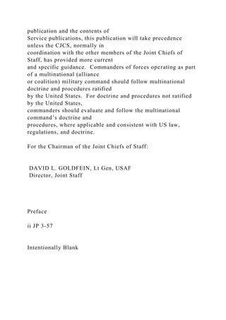 publication and the contents of
Service publications, this publication will take precedence
unless the CJCS, normally in
coordination with the other members of the Joint Chiefs of
Staff, has provided more current
and specific guidance. Commanders of forces operating as part
of a multinational (alliance
or coalition) military command should follow multinational
doctrine and procedures ratified
by the United States. For doctrine and procedures not ratified
by the United States,
commanders should evaluate and follow the multinational
command’s doctrine and
procedures, where applicable and consistent with US law,
regulations, and doctrine.
For the Chairman of the Joint Chiefs of Staff:
DAVID L. GOLDFEIN, Lt Gen, USAF
Director, Joint Staff
Preface
ii JP 3-57
Intentionally Blank
 