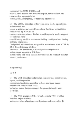 support of the USN, USMC, and
other Armed Forces and provides repair, maintenance, and
construction support during
contingency, emergency, or recovery operations.
(2) The CBMU provides follow-on public works operations,
maintenance and
repair at existing advanced base shore facilities or facilities
constructed by NMCBs in
contingency operations. It also provides public works support
for various Navy
expeditionary medical treatment facility configurations during
military operations.
Designated personnel are assigned in accordance with NTTP 4-
02.4, Expeditionary Medical
Facilities. In peacetime, CBMUs provide repair and
maintenance support to US shore
installations and have a secondary mission to conduct disaster
recovery missions.
Engineering
A-B-5
(3) The UCT provides underwater engineering, construction,
repair, and inspection
support and performs complex inshore and deep ocean
underwater construction tasks,
including ocean bottom surveys for potential underwater
facilities.
(4) The NCR exercises C2 over subordinate NCF or other
attached expeditionary
units, providing planning, coordination, and oversight. It
 