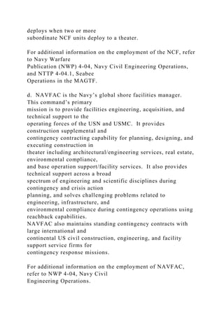 deploys when two or more
subordinate NCF units deploy to a theater.
For additional information on the employment of the NCF, refer
to Navy Warfare
Publication (NWP) 4-04, Navy Civil Engineering Operations,
and NTTP 4-04.1, Seabee
Operations in the MAGTF.
d. NAVFAC is the Navy’s global shore facilities manager.
This command’s primary
mission is to provide facilities engineering, acquisition, and
technical support to the
operating forces of the USN and USMC. It provides
construction supplemental and
contingency contracting capability for planning, designing, and
executing construction in
theater including architectural/engineering services, real estate,
environmental compliance,
and base operation support/facility services. It also provides
technical support across a broad
spectrum of engineering and scientific disciplines during
contingency and crisis action
planning, and solves challenging problems related to
engineering, infrastructure, and
environmental compliance during contingency operations using
reachback capabilities.
NAVFAC also maintains standing contingency contracts with
large international and
continental US civil construction, engineering, and facility
support service firms for
contingency response missions.
For additional information on the employment of NAVFAC,
refer to NWP 4-04, Navy Civil
Engineering Operations.
 