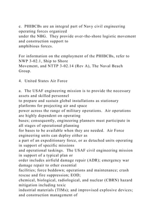 e. PHIBCBs are an integral part of Navy civil engineering
operating forces organized
under the NBG. They provide over-the-shore logistic movement
and construction support to
amphibious forces.
For information on the employment of the PHIBCBs, refer to
NWP 3-02.1, Ship to Shore
Movement, and NTTP 3-02.14 (Rev A), The Naval Beach
Group.
4. United States Air Force
a. The USAF engineering mission is to provide the necessary
assets and skilled personnel
to prepare and sustain global installations as stationary
platforms for projecting air and space
power across the range of military operations. Air operations
are highly dependent on operating
bases; consequently, engineering planners must participate in
all stages of operational planning
for bases to be available when they are needed. Air Force
engineering units can deploy either as
a part of an expeditionary force, or as detached units operating
in support of specific missions
and operational taskings. The USAF civil engineering mission
in support of a typical plan or
order includes airfield damage repair (ADR); emergency war
damage repair to other essential
facilities; force beddown; operations and maintenance; crash
rescue and fire suppression; EOD;
chemical, biological, radiological, and nuclear (CBRN) hazard
mitigation including toxic
industrial materials (TIMs); and improvised explosive devices;
and construction management of
 