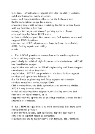 facilities. Infrastructure support provides the utility systems,
solid and hazardous waste disposal,
roads, and communications that serve the beddown site.
Beddown locations range from main
operating bases with adequate existing facilities to bare bases
with no facilities other than
runways, taxiways, and aircraft parking aprons. Tasks
accomplished by Prime BEEF units
include airfield support, fire protection, fuel systems setup and
support, EOD functions,
construction of FP infrastructure, base defense, base denial,
ADR, facility repair, and utility
repair.
c. The AFCAP provides commanders with another option to
relieve military engineers,
particularly for critical high threat or critical missions. AFCAP
has installation support
capabilities that mirror the USAF engineering and force support
sustainment services functional
capabilities. AFCAP can provide all the installation support
services and operations inherent in
the Air Force engineering and force support sustainment
services functional areas, except EOD;
CBRN operations; and field operations and mortuary affairs.
AFCAP may be used after an
initial military beddown response, for facility erection and
construction requirements, or to
support recovery operations at existing locations across the full
spectrum of conflicts.
d. RED HORSE squadrons and their associated unit type code
configurations provide
highly mobile, largely self-sufficient, rapidly deployable
echelons to support major construction
requirements and to repair heavy war damage. RED HORSE
 