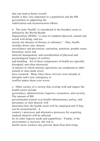 that can lead to better overall
health is thus very important to a population and the HN
government in supporting the
stabilization and reconstruction efforts.
b. The term “health” is considered in the broadest sense as
defined by the World Health
Organization (WHO), “a state of complete physical, mental and
social well-being, and not
merely the absence of disease or infirmity.” Thus, health
includes direct care, disease
surveillance and prevention, sanitation, nutrition, potable water,
hazardous waste and
material management, and consideration of physical and
psychological impact of conflict
and hardship. All of these components of health are typically
disrupted, and often destroyed,
in nations in which military operations are conducted or other
natural or man-made crises
have occurred. Many times these services were already in
disrepair and a new emergency or
conflict makes them even worse.
c. Other sectors of a society that overlap with and impact the
health sector include
governance, administration, logistics, economics, and security.
The amount of HN
governmental control over health infrastructure, policy, and
personnel, or lack thereof, will
determine how the health assets will be employed and if they
can be reconstructed. A
country’s processes and alternative processes for acquiring
medical materiel will be affected
by its other logistic needs and capabilities. Finally, if the
environment is insecure, the risk to
health sector workers may prevent them from delivering
 
