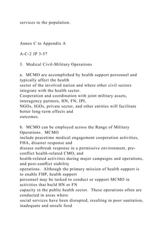 services to the population.
Annex C to Appendix A
A-C-2 JP 3-57
3. Medical Civil-Military Operations
a. MCMO are accomplished by health support personnel and
typically affect the health
sector of the involved nation and where other civil sectors
integrate with the health sector.
Cooperation and coordination with joint military assets,
interagency partners, HN, FN, IPI,
NGOs, IGOs, private sector, and other entities will facilitate
better long-term effects and
outcomes.
b. MCMO can be employed across the Range of Military
Operations. MCMO
include peacetime medical engagement cooperation activities,
FHA, disaster response and
disease outbreak response in a permissive environment, pre-
conflict health-related CMO, and
health-related activities during major campaigns and operations,
and post-conflict stability
operations. Although the primary mission of health support is
to enable FHP, health support
personnel may be tasked to conduct or support MCMO in
activities that build HN or FN
capacity in the public health sector. These operations often are
conducted in areas where
social services have been disrupted, resulting in poor sanitation,
inadequate and unsafe food
 