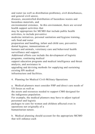 and water (as well as distribution problems), civil disturbances,
and general civil unrest,
diseases, uncontrolled distribution of hazardous wastes and
hazardous materials, and
environmental extremes. In this environment, there are several
health support activities that
may be appropriate for MCMO that include public health
activities, to include preventive
medicine initiatives, personal sanitation and hygiene training,
safe food and water
preparation and handling, infant and child care, preventive
dental hygiene, immunizations of
humans and animals, veterinary care and behavioral health
surveillance and support.
Additional efforts can include the development of logistic
programs, continuing medical
support education programs and medical intelligence and threat
analysis, and assistance in
upgrading and devising methods for supplying and sustaining
existing HN medical
infrastructure and facilities.
4. Planning for Medical Civil-Military Operations
a. Medical planners must consider FHP and direct care needs of
US forces as well as
the assets and resources needed to support CMO designed for
the indigenous population.
For example, the medical planners may have to adjust typical
personnel and logistic
packages to care for women and children affected even in
operations not originally of a
humanitarian nature.
b. Medical planning should account for the appropriate MCMO
that will enhance each
 