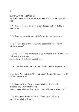 iii
SUMMARY OF CHANGES
REVISION OF JOINT PUBLICATION 3-57, DATED 08 JULY
2008
operations.
t.
-
military teams.”
and its organizations
regarding civil-military operations.
ppropriate.
current capabilities.
information, civil information
management, civil-military teams, and military government.”
pdates definitions for “civil affairs, civil-military
operations, civil-military
 