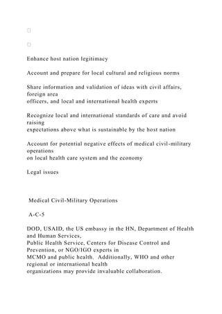Enhance host nation legitimacy
Account and prepare for local cultural and religious norms
Share information and validation of ideas with civil affairs,
foreign area
officers, and local and international health experts
Recognize local and international standards of care and avoid
raising
expectations above what is sustainable by the host nation
Account for potential negative effects of medical civil-military
operations
on local health care system and the economy
Legal issues
Medical Civil-Military Operations
A-C-5
DOD, USAID, the US embassy in the HN, Department of Health
and Human Services,
Public Health Service, Centers for Disease Control and
Prevention, or NGO/IGO experts in
MCMO and public health. Additionally, WHO and other
regional or international health
organizations may provide invaluable collaboration.
 