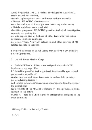 Army Regulation 195-2, Criminal Investigation Activities),
fraud, sexual misconduct,
assaults, cyberspace crimes, and other national security
offenses. USACIDC also conducts
sensitive and special investigations involving senior Army
officials and those associated with
classified programs. USACIDC provides technical investigative
support, integrating its
organic capabilities with those of other federal investigative
agencies, joint and combined
police activities, Army MP activities, and other sources of MP-
related reachback support.
For more information on US Army MP, see FM 3-39, Military
Police Operations.
2. United States Marine Corps
a. Each MEF has a LE battalion assigned under the MEF
headquarters group. The
LE battalion provides task organized, functionally specialized
police units, capable of
conducting law and order functions to include LE, policing,
police advising/training,
and limited detentions/corrections operations tailored to support
the operational
requirements of the MAGTF commander. This provides optimal
support to the entire
MAGTF. There is a LE integration officer/chief assigned to the
MEF command
Military Police or Security Forces
A-D-3
 