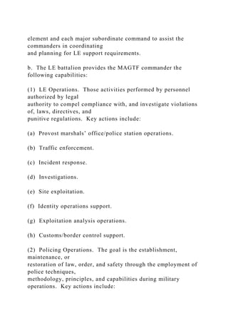 element and each major subordinate command to assist the
commanders in coordinating
and planning for LE support requirements.
b. The LE battalion provides the MAGTF commander the
following capabilities:
(1) LE Operations. Those activities performed by personnel
authorized by legal
authority to compel compliance with, and investigate violations
of, laws, directives, and
punitive regulations. Key actions include:
(a) Provost marshals’ office/police station operations.
(b) Traffic enforcement.
(c) Incident response.
(d) Investigations.
(e) Site exploitation.
(f) Identity operations support.
(g) Exploitation analysis operations.
(h) Customs/border control support.
(2) Policing Operations. The goal is the establishment,
maintenance, or
restoration of law, order, and safety through the employment of
police techniques,
methodology, principles, and capabilities during military
operations. Key actions include:
 