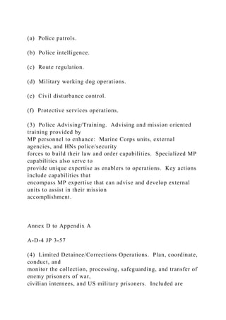 (a) Police patrols.
(b) Police intelligence.
(c) Route regulation.
(d) Military working dog operations.
(e) Civil disturbance control.
(f) Protective services operations.
(3) Police Advising/Training. Advising and mission oriented
training provided by
MP personnel to enhance: Marine Corps units, external
agencies, and HNs police/security
forces to build their law and order capabilities. Specialized MP
capabilities also serve to
provide unique expertise as enablers to operations. Key actions
include capabilities that
encompass MP expertise that can advise and develop external
units to assist in their mission
accomplishment.
Annex D to Appendix A
A-D-4 JP 3-57
(4) Limited Detainee/Corrections Operations. Plan, coordinate,
conduct, and
monitor the collection, processing, safeguarding, and transfer of
enemy prisoners of war,
civilian internees, and US military prisoners. Included are
 