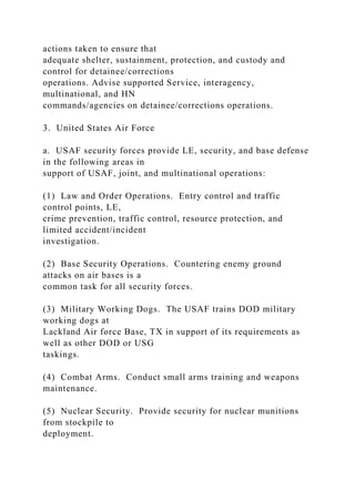 actions taken to ensure that
adequate shelter, sustainment, protection, and custody and
control for detainee/corrections
operations. Advise supported Service, interagency,
multinational, and HN
commands/agencies on detainee/corrections operations.
3. United States Air Force
a. USAF security forces provide LE, security, and base defense
in the following areas in
support of USAF, joint, and multinational operations:
(1) Law and Order Operations. Entry control and traffic
control points, LE,
crime prevention, traffic control, resource protection, and
limited accident/incident
investigation.
(2) Base Security Operations. Countering enemy ground
attacks on air bases is a
common task for all security forces.
(3) Military Working Dogs. The USAF trains DOD military
working dogs at
Lackland Air force Base, TX in support of its requirements as
well as other DOD or USG
taskings.
(4) Combat Arms. Conduct small arms training and weapons
maintenance.
(5) Nuclear Security. Provide security for nuclear munitions
from stockpile to
deployment.
 