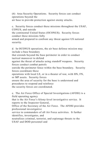 (6) Area Security Operations. Security forces can conduct
operations beyond the
air base to provide protection against enemy attacks.
c. Security forces conduct these missions throughout the USAF,
CONUS, and outside
the continental United States (OCONUS). Security forces
conduct these missions fully
armed and prepared to confront any threat against US national
security.
d. In OCONUS operations, the air base defense mission may
include a base boundary
that extends beyond the base perimeter in order to conduct
tactical maneuver to defend
against the threat of attacks using standoff weapons. Security
forces conduct combat patrols
outside the perimeter fence within the base boundary. Security
forces coordinate these
operations with local LE, or in a theater of war, with HN, FN,
or MP assets. Security forces
ensure the area of security for the base is understood and
procedures to respond and reinforce
the security forces are coordinated.
e. The Air Force Office of Special Investigations (AFOSI) is a
field operating agency
that is the Air Force’s felony-level investigative service. It
reports to the Inspector General,
Office of the Secretary of the Air Force. The AFOSI provides
professional investigative
service to commanders of all Air Force activities. It further
identifies, investigates, and
neutralizes criminal, terrorist, and espionage threats to the
USAF and DOD personnel and
 