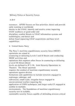 Military Police or Security Forces
A-D-5
resources. AFOSI focuses on four priorities: detect and provide
early warning or worldwide
threats to the USAF; identify and resolve crime impacting
USAF readiness or good order and
discipline; combat threats to USAF information systems and
technologies; and detect and
defeat fraud impacting USAF acquisitions and base level
capabilities.
4. United States Navy
The Navy’s maritime expeditionary security force (MESF)
operations are aimed at
countering or defeating Levels I and II threats and conducting
MESF activities and
operations that augment other forces in countering or defeating
a Level III threat (threat
levels are defined in JP 3-10, Joint Security Operations in
Theater). The threat spectrum
requires the conduct of maritime expeditionary security
operations against diverse
formations and capabilities to include terrorists engaged in
espionage, sabotage, and
subversion; small-scale, irregular forces engaged in
unconventional warfare requiring the
application of COIN techniques; and larger scale CF engaged in
combat in multiple
environments. The foundations of maritime expeditionary
security rest in scalable,
sustainable security forces capable of defending mission critical
 