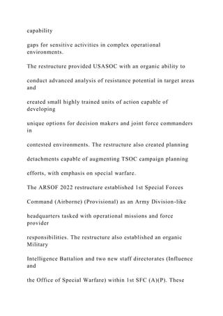 capability
gaps for sensitive activities in complex operational
environments.
The restructure provided USASOC with an organic ability to
conduct advanced analysis of resistance potential in target areas
and
created small highly trained units of action capable of
developing
unique options for decision makers and joint force commanders
in
contested environments. The restructure also created planning
detachments capable of augmenting TSOC campaign planning
efforts, with emphasis on special warfare.
The ARSOF 2022 restructure established 1st Special Forces
Command (Airborne) (Provisional) as an Army Division-like
headquarters tasked with operational missions and force
provider
responsibilities. The restructure also established an organic
Military
Intelligence Battalion and two new staff directorates (Influence
and
the Office of Special Warfare) within 1st SFC (A)(P). These
 