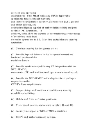 assets in any operating
environment. USN MESF units and USCG deployable
specialized forces conduct maritime
and inshore surveillance, security, antiterrorism (AT), ground
and afloat defense, and
counterintelligence support of harbor defense (HD) and port
security (PS) operations. In
addition, these units are capable of accomplishing a wide range
of secondary tasks from
detention operations to LE. Maritime expeditionary security
operations:
(1) Conduct security for designated assets.
(2) Provide layered defense in the integrated coastal and
landward portion of the
maritime domain.
(3) Provide maritime expeditionary C2 integration with the
NCC; JFMCC;
commander JTF; and multinational operations when directed.
(4) Provide the NCC/JFMCC with adaptive force packages
responsive to the
CCDR’s force requirements.
(5) Support integrated maritime expeditionary security
capabilities including:
(a) Mobile and fixed defensive positions.
(b) Visit, board, search, and seizure Levels I, II, and III.
(c) Security in support of NCC/JFMCC operations.
(d) HD/PS and harbor approach defense.
 