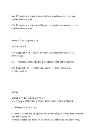 (6) Provide maritime interception operations intelligence
exploitation teams.
(7) Provide maritime intelligence exploitation/sensitive site
exploitation teams.
Annex D to Appendix A
A-D-6 JP 3-57
(8) Support NCC theater security cooperation activities
providing:
(a) Training capability for partnering with other nations.
(b) Support for HN stability, security, transition, and
reconstruction.
A-E-1
ANNEX E TO APPENDIX A
MILITARY INFORMATION SUPPORT OPERATIONS
1. United States Army
a. MISO are planned operations conveying selected information
and indicators to
foreign audiences and are intended to influence the emotions,
 