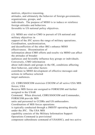 motives, objective reasoning,
attitudes, and ultimately the behavior of foreign governments,
organizations, groups, and
individuals. The purpose of MISO is to induce or reinforce
foreign attitudes and behaviors
favorable to US national policy objectives.
(1) MISO are vital to CMO in pursuit of US national and
military objectives in
support of the JFC across the range of military operations.
Coordination, synchronization,
and deconfliction of the other IRCs enhance MISO
effectiveness. Dissemination of
information about CMO efforts and results via MISO can affect
the attitudes of broader
audiences and favorably influence key groups or individuals.
Conversely, CMO information
about individuals and groups in the OE, conditions affecting
their behavior, and other factors
contribute to MISO development of effective messages and
actions to influence selected
target audiences.
(2) CDRUSSOCOM exercises COCOM of all active USA MIS
forces; USA
Reserve MIS forces are assigned to FORSCOM and further
assigned to the USAR
Command. When directed, CDRUSSOCOM and Commander,
FORSCOM provide MIS
units and personnel to CCDRs and US ambassadors.
Coordination of MIS forces operations
is typically conducted through a JMISTF operating directly
under the JFC. The USA MIS
capability consists of the Military Information Support
Operations Command (a provisional
component subordinate command of USASOC), and two active
 