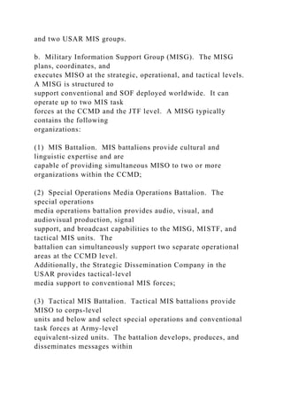 and two USAR MIS groups.
b. Military Information Support Group (MISG). The MISG
plans, coordinates, and
executes MISO at the strategic, operational, and tactical levels.
A MISG is structured to
support conventional and SOF deployed worldwide. It can
operate up to two MIS task
forces at the CCMD and the JTF level. A MISG typically
contains the following
organizations:
(1) MIS Battalion. MIS battalions provide cultural and
linguistic expertise and are
capable of providing simultaneous MISO to two or more
organizations within the CCMD;
(2) Special Operations Media Operations Battalion. The
special operations
media operations battalion provides audio, visual, and
audiovisual production, signal
support, and broadcast capabilities to the MISG, MISTF, and
tactical MIS units. The
battalion can simultaneously support two separate operational
areas at the CCMD level.
Additionally, the Strategic Dissemination Company in the
USAR provides tactical-level
media support to conventional MIS forces;
(3) Tactical MIS Battalion. Tactical MIS battalions provide
MISO to corps-level
units and below and select special operations and conventional
task forces at Army-level
equivalent-sized units. The battalion develops, produces, and
disseminates messages within
 