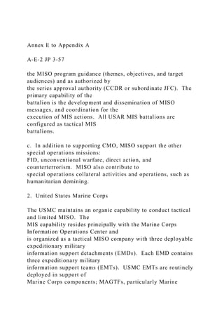 Annex E to Appendix A
A-E-2 JP 3-57
the MISO program guidance (themes, objectives, and target
audiences) and as authorized by
the series approval authority (CCDR or subordinate JFC). The
primary capability of the
battalion is the development and dissemination of MISO
messages, and coordination for the
execution of MIS actions. All USAR MIS battalions are
configured as tactical MIS
battalions.
c. In addition to supporting CMO, MISO support the other
special operations missions:
FID, unconventional warfare, direct action, and
counterterrorism. MISO also contribute to
special operations collateral activities and operations, such as
humanitarian demining.
2. United States Marine Corps
The USMC maintains an organic capability to conduct tactical
and limited MISO. The
MIS capability resides principally with the Marine Corps
Information Operations Center and
is organized as a tactical MISO company with three deployable
expeditionary military
information support detachments (EMDs). Each EMD contains
three expeditionary military
information support teams (EMTs). USMC EMTs are routinely
deployed in support of
Marine Corps components; MAGTFs, particularly Marine
 