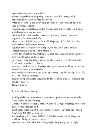 expeditionary units embarked
aboard amphibious shipping; and various US Army MIS
organizations such as MIS teams or
JMISTFs. EMTs can plan and execute MISO through face-to-
face communication,
loudspeaker operations, radio broadcasts using radio-in-a-box,
and disseminating various
print and novelty products to selected target audiences in
support of a commander’s
objectives. Additionally, MV-22 Ospreys, KC-130 Hercules,
and various helicopter assault
support assets organic to a deployed MAGTF can conduct
leaflet dissemination. The Marine
Corps Information Operations Center can execute both audible
and visible actions designed
to convey specific impressions to the enemy (e.g., broadcasts
from man-portable, vehicle-
mounted, and airborne loudspeaker systems as well as radio-in-
a-box frequency modulation
and amplitude modulation band systems). Additionally, MV-22,
KC-130, and helicopter
assault support assets (organic to the Marine aircraft wings) can
conduct leaflet
dissemination.
3. United States Navy
a. Capabilities to produce audiovisual products are available
from Navy Expeditionary
Combat Camera; Fleet Combat Camera Group, Pacific; and from
all aircraft carriers and
most large deck amphibious warfare ships. Several sea-based
Navy and USMC jet aircraft
are configured to drop PDU-5/B leaflet canisters to dispense
leaflets. Ships also have voice
broadcast capabilities including high frequency, very high
 